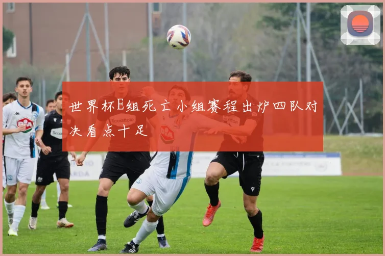 世界杯E组死亡小组赛程出炉四队对决看点十足