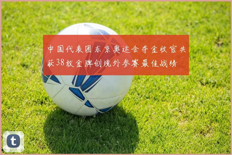 中国代表团东京奥运会夺金收官共获38枚金牌创境外参赛最佳战绩