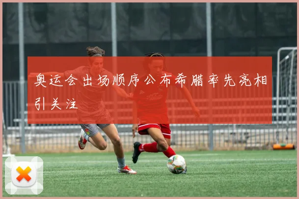 奥运会出场顺序公布希腊率先亮相引关注