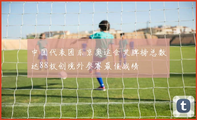 中国代表团东京奥运会奖牌榜总数达88枚创境外参赛最佳战绩