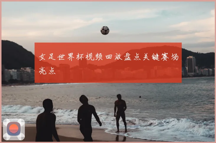 女足世界杯视频回放盘点关键赛场亮点