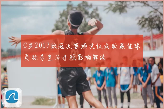 C罗2017欧冠决赛颁奖仪式获最佳球员称号皇马夺冠影响解读