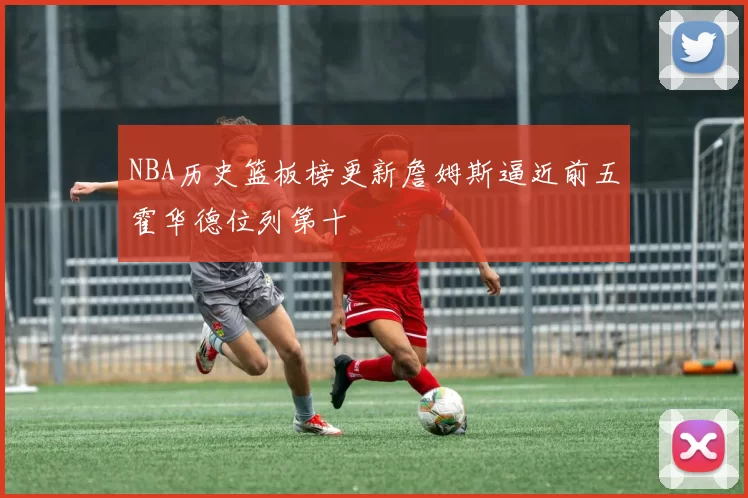 NBA历史篮板榜更新詹姆斯逼近前五霍华德位列第十