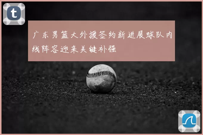 广东男篮大外援签约新进展球队内线阵容迎来关键补强