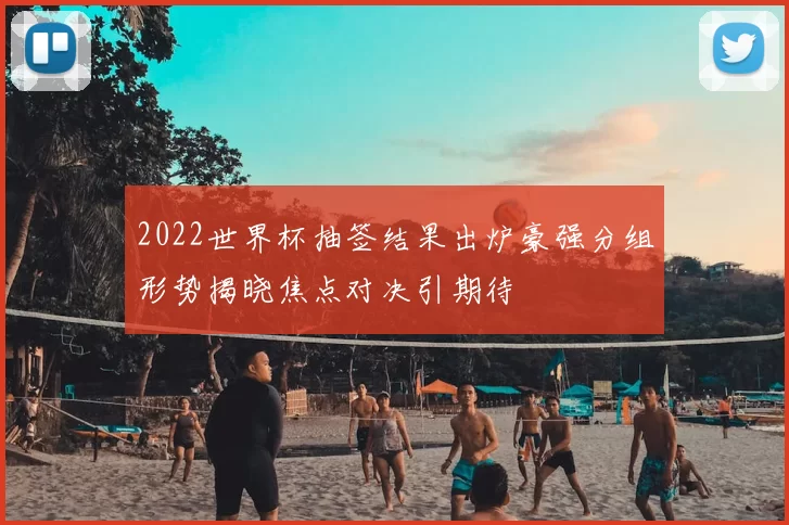 2022世界杯抽签结果出炉豪强分组形势揭晓焦点对决引期待