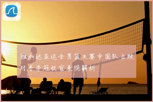 雅加达亚运会男篮决赛中国队击败对手夺冠收官表现解析