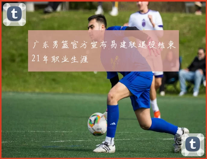 广东男篮官方宣布易建联退役结束21年职业生涯