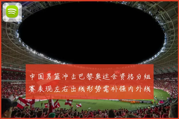 中国男篮冲击巴黎奥运会资格分组赛表现左右出线形势需补强内外线