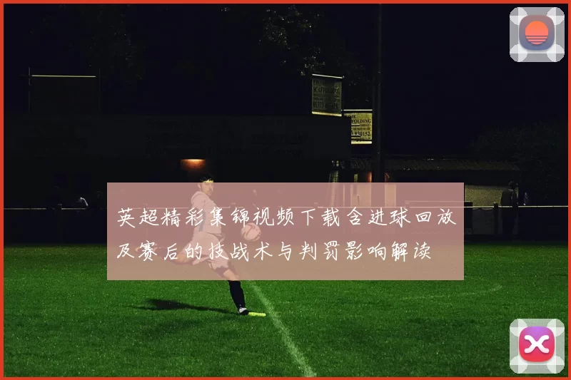 英超精彩集锦视频下载含进球回放及赛后的技战术与判罚影响解读