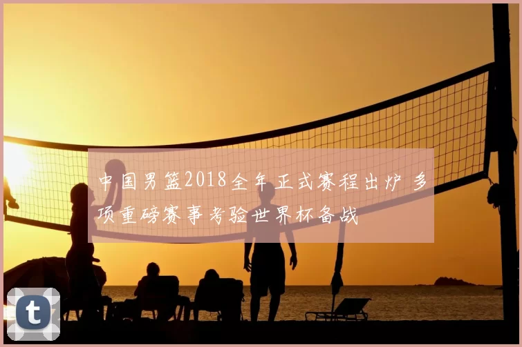 中国男篮2018全年正式赛程出炉 多项重磅赛事考验世界杯备战