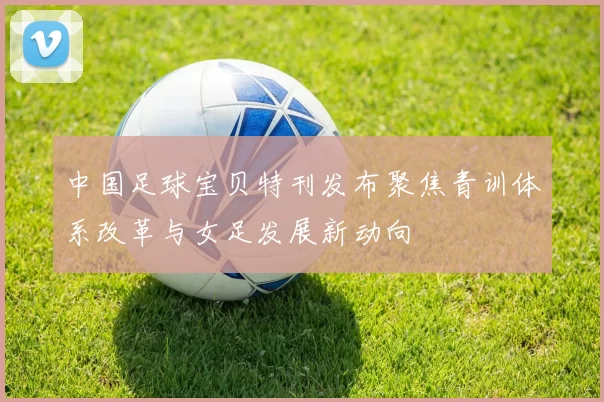 中国足球宝贝特刊发布聚焦青训体系改革与女足发展新动向