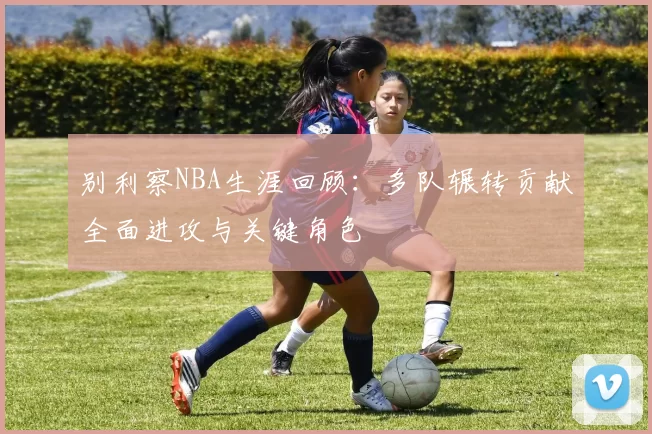 别利察NBA生涯回顾：多队辗转贡献全面进攻与关键角色