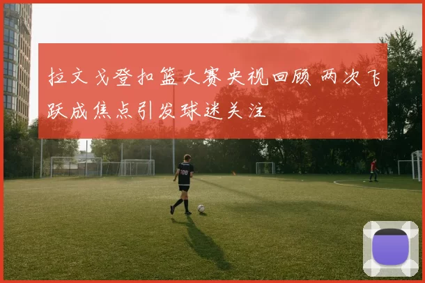 拉文戈登扣篮大赛央视回顾 两次飞跃成焦点引发球迷关注
