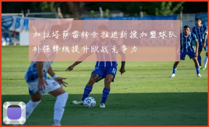 加拉塔萨雷转会推进新援加盟球队补强锋线提升欧战竞争力