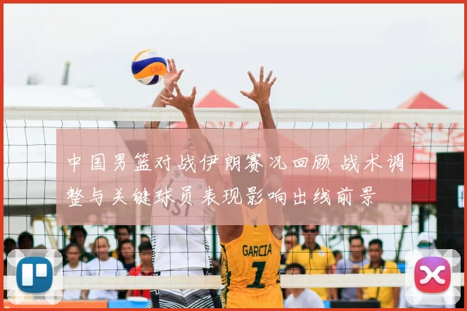 中国男篮对战伊朗赛况回顾 战术调整与关键球员表现影响出线前景