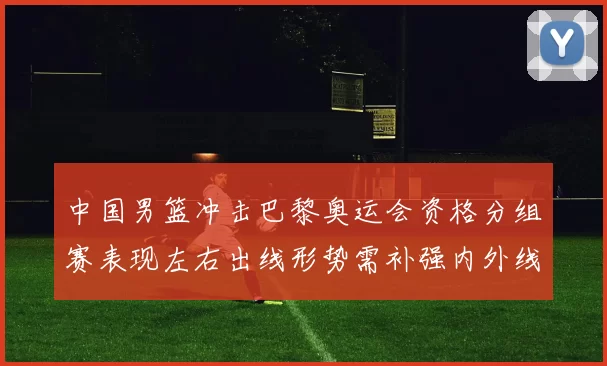 中国男篮冲击巴黎奥运会资格分组赛表现左右出线形势需补强内外线