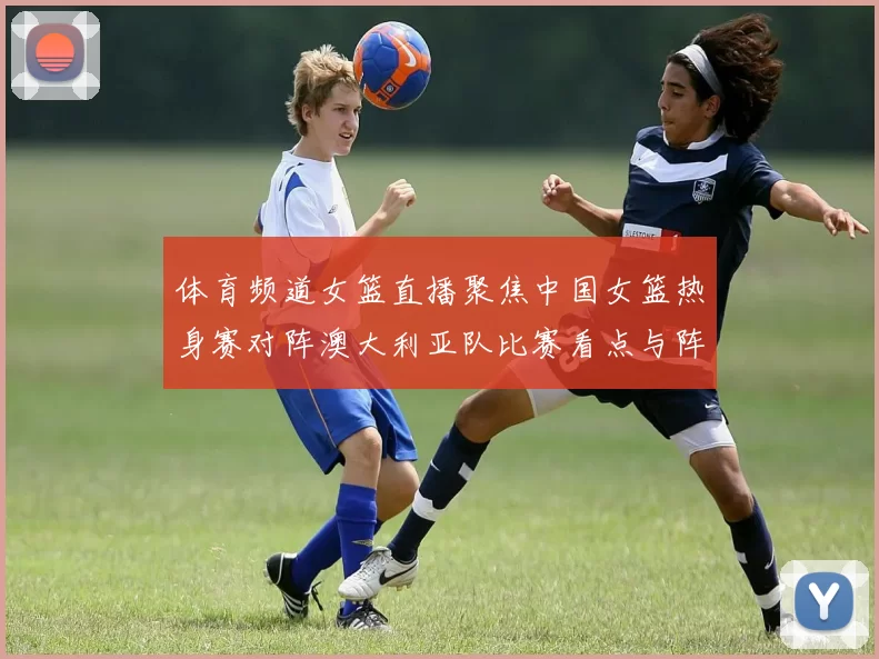 体育频道女篮直播聚焦中国女篮热身赛对阵澳大利亚队比赛看点与阵容调整