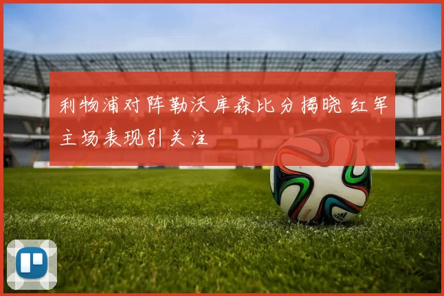 利物浦对阵勒沃库森比分揭晓 红军主场表现引关注