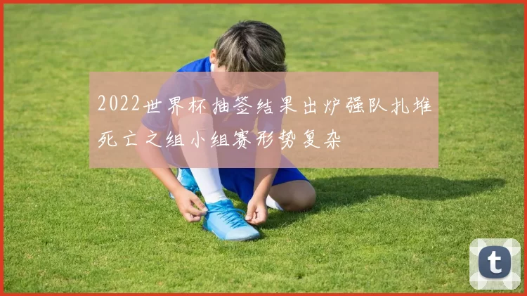 2022世界杯抽签结果出炉强队扎堆死亡之组小组赛形势复杂