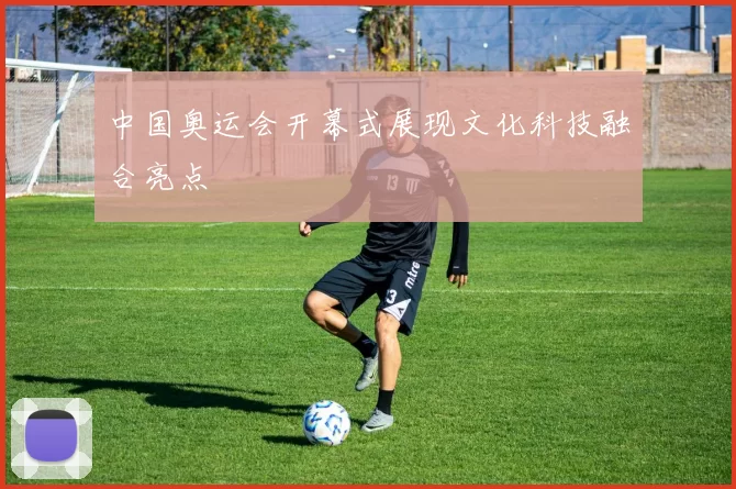 中国奥运会开幕式展现文化科技融合亮点