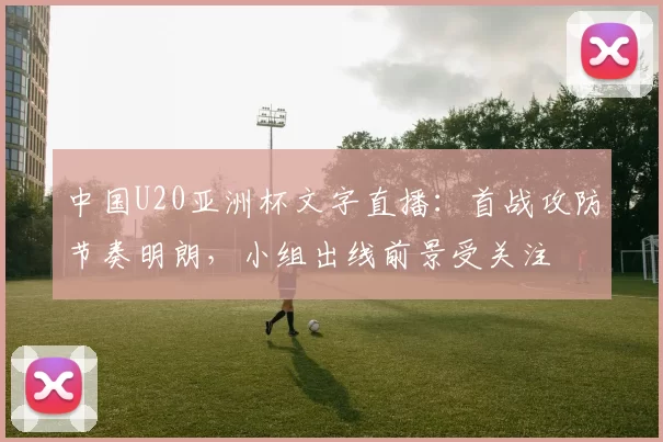 中国U20亚洲杯文字直播：首战攻防节奏明朗，小组出线前景受关注