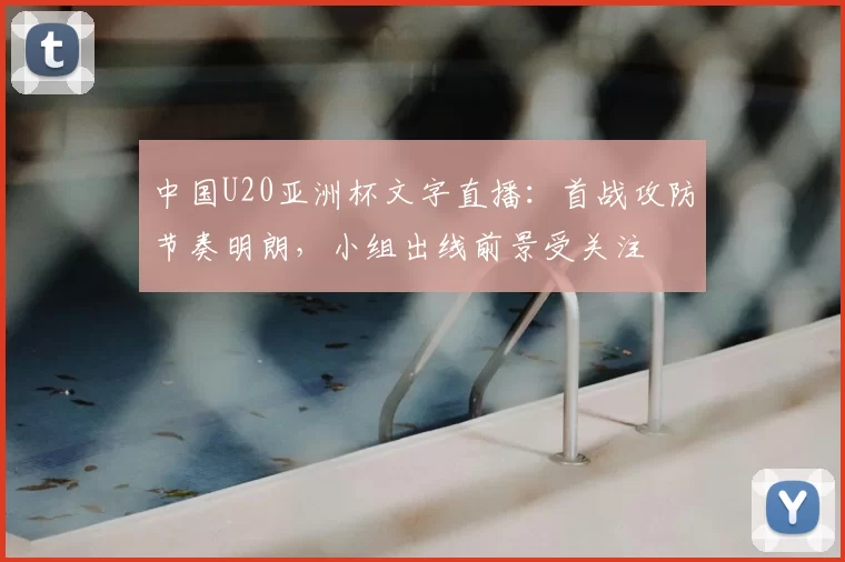 中国U20亚洲杯文字直播：首战攻防节奏明朗，小组出线前景受关注
