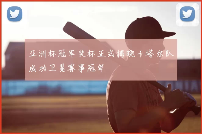 亚洲杯冠军奖杯正式揭晓卡塔尔队成功卫冕赛事冠军