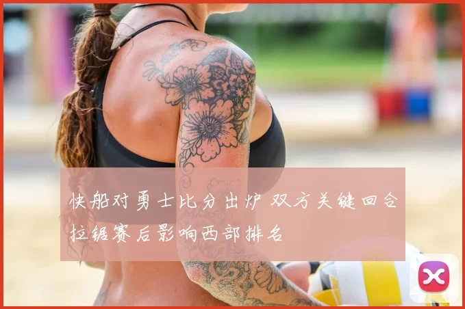 快船对勇士比分出炉 双方关键回合拉锯赛后影响西部排名