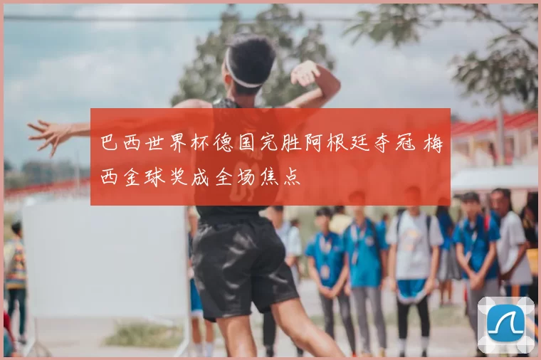 巴西世界杯德国完胜阿根廷夺冠 梅西金球奖成全场焦点