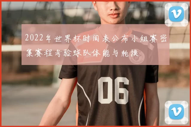 2022年世界杯时间表公布小组赛密集赛程考验球队体能与轮换