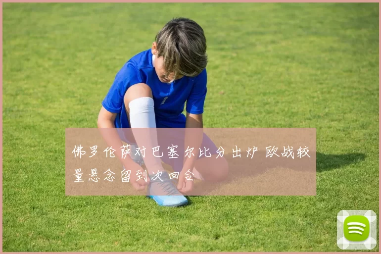 佛罗伦萨对巴塞尔比分出炉 欧战较量悬念留到次回合
