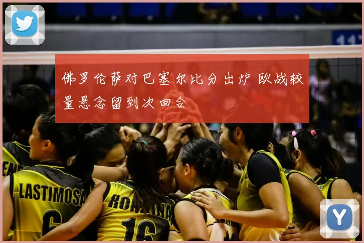 佛罗伦萨对巴塞尔比分出炉 欧战较量悬念留到次回合