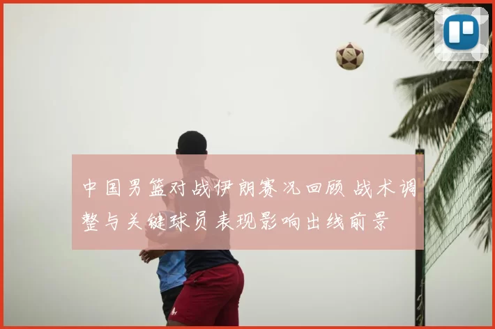 中国男篮对战伊朗赛况回顾 战术调整与关键球员表现影响出线前景
