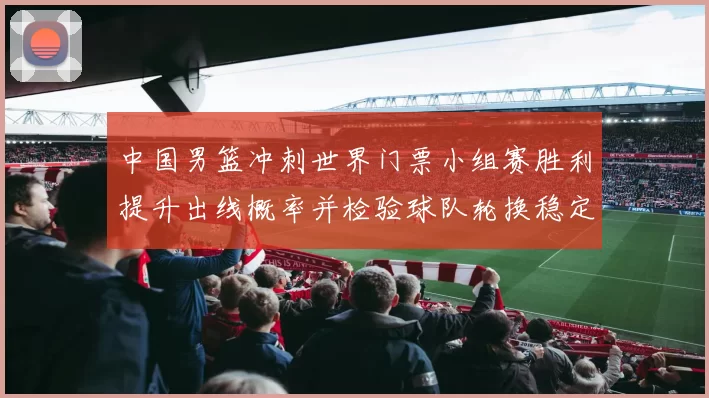 中国男篮冲刺世界门票小组赛胜利提升出线概率并检验球队轮换稳定性