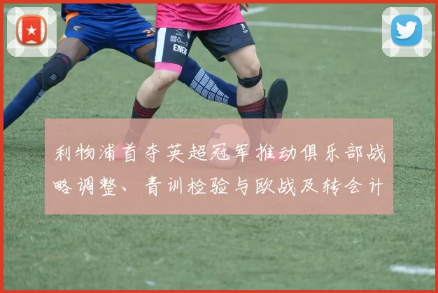 利物浦首夺英超冠军推动俱乐部战略调整、青训检验与欧战及转会计划