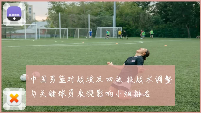 中国男篮对战埃及回放 技战术调整与关键球员表现影响小组排名
