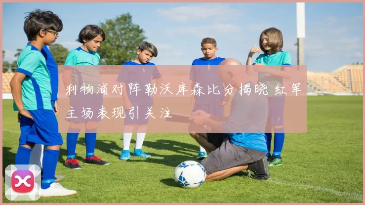 利物浦对阵勒沃库森比分揭晓 红军主场表现引关注