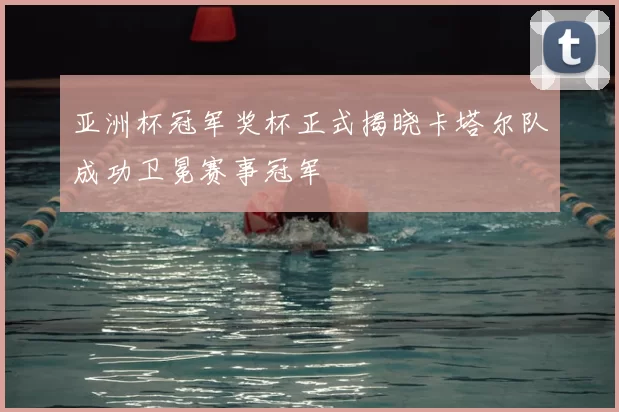 亚洲杯冠军奖杯正式揭晓卡塔尔队成功卫冕赛事冠军