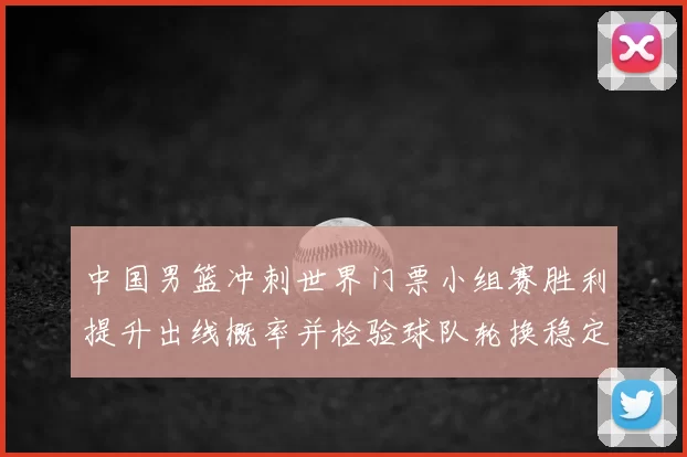 中国男篮冲刺世界门票小组赛胜利提升出线概率并检验球队轮换稳定性