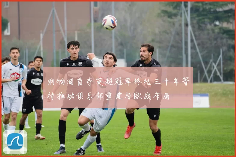 利物浦首夺英超冠军终结三十年等待推动俱乐部重建与欧战布局