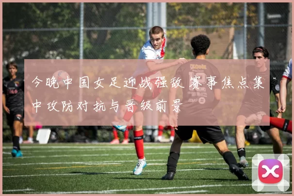 今晚中国女足迎战强敌 赛事焦点集中攻防对抗与晋级前景