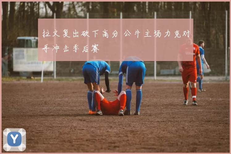 拉文复出砍下高分 公牛主场力克对手冲击季后赛