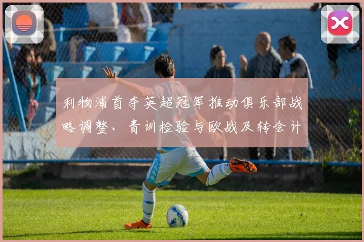 利物浦首夺英超冠军推动俱乐部战略调整、青训检验与欧战及转会计划